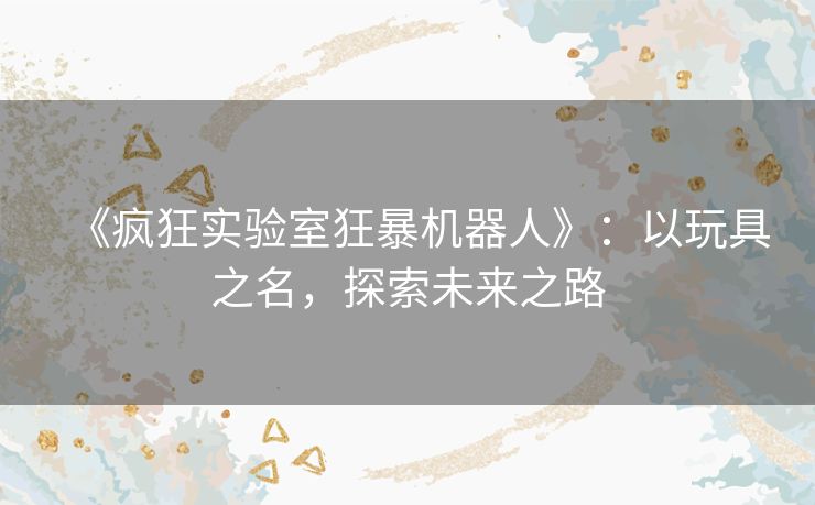 《疯狂实验室狂暴机器人》:以玩具之名,探索未来之路 《疯狂实验室狂暴机器人》:以玩具之名,探索未来之路