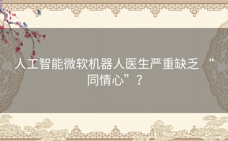 人工智能微软机器人医生严重缺乏 “同情心”? 人工智能微软机器人医生严重缺乏 “同情心”?