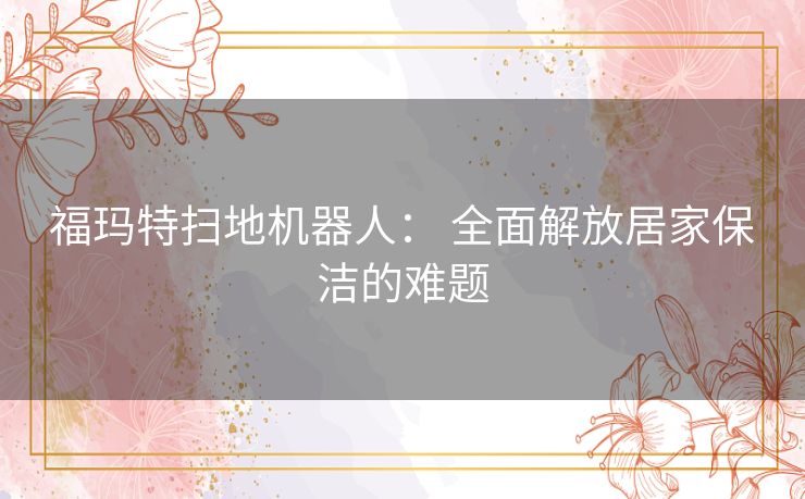 福玛特扫地机器人: 全面解放居家保洁的难题 福玛特扫地机器人: 全面解放居家保洁的难题