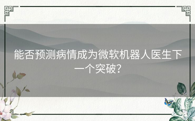 能否预测病情成为微软机器人医生下一个突破? 能否预测病情成为微软机器人医生下一个突破?