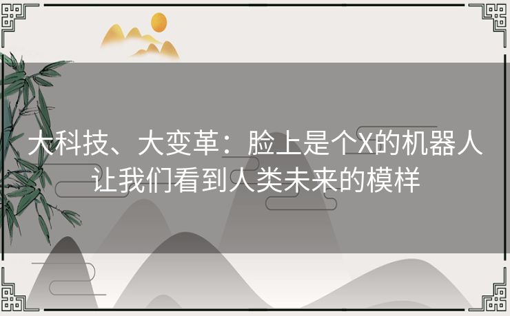 大科技、大变革:脸上是个X的机器人让我们看到人类未来的模样 大科技、大变革:脸上是个X的机器人让我们看到人类未来的模样