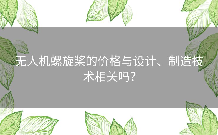 无人机螺旋桨的价格与设计、制造技术相关吗? 无人机螺旋桨的价格与设计、制造技术相关吗?