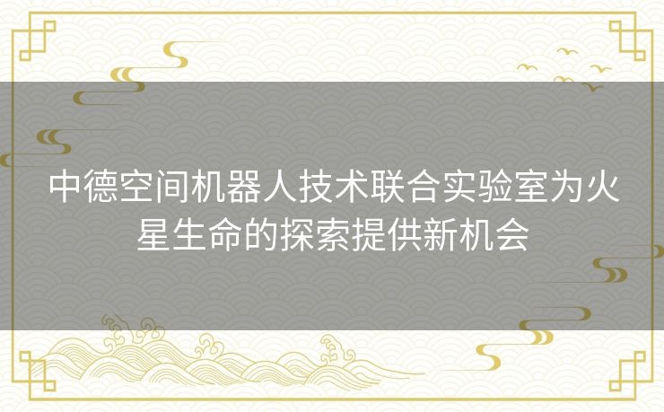 中德空间机器人技术联合实验室为火星生命的探索提供新机会 中德空间机器人技术联合实验室为火星生命的探索提供新机会
