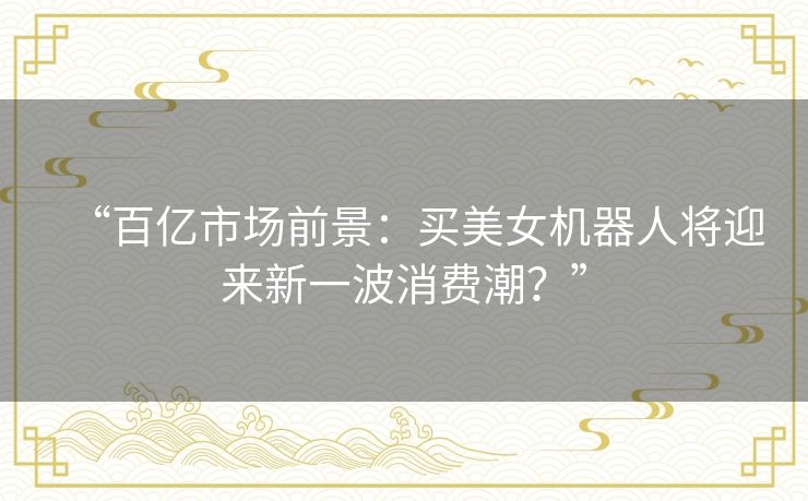 “百亿市场前景:买美女机器人将迎来新一波消费潮?” “百亿市场前景:买美女机器人将迎来新一波消费潮?”