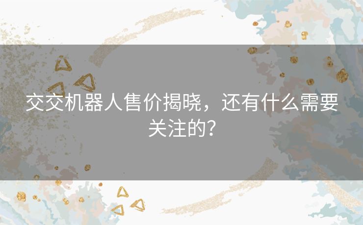 交交机器人售价揭晓,还有什么需要关注的? 交交机器人售价揭晓,还有什么需要关注的?
