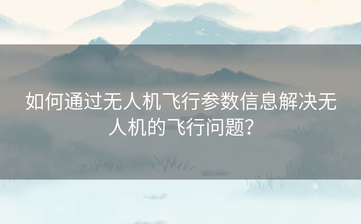 如何通过无人机飞行参数信息解决无人机的飞行问题? 如何通过无人机飞行参数信息解决无人机的飞行问题?