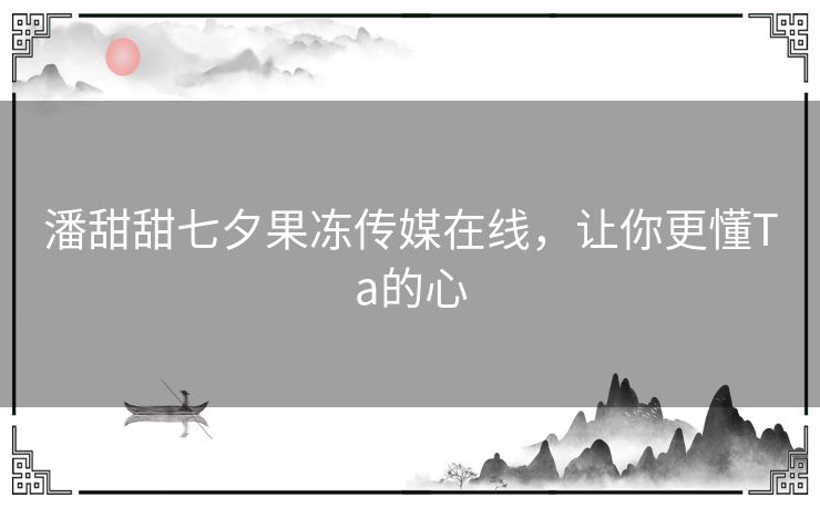 潘甜甜七夕果冻传媒在线,让你更懂Ta的心 潘甜甜七夕果冻传媒在线,让你更懂Ta的心