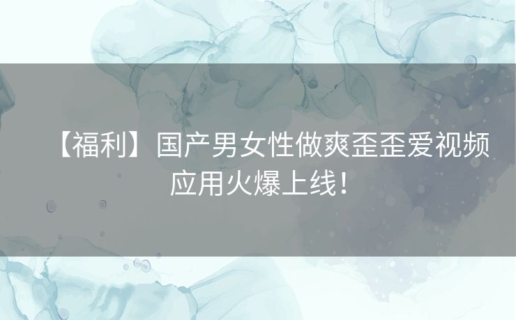 【福利】国产男女性做爽歪歪爱视频应用火爆上线! 【福利】国产男女性做爽歪歪爱视频应用火爆上线!