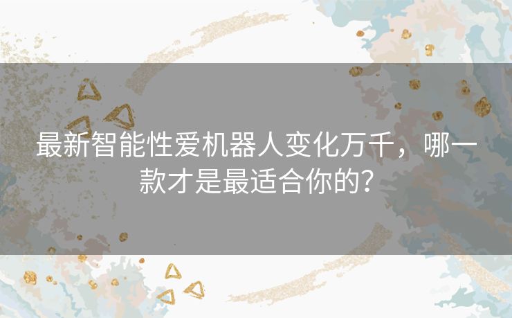 最新智能性爱机器人变化万千，哪一款才是最适合你的？