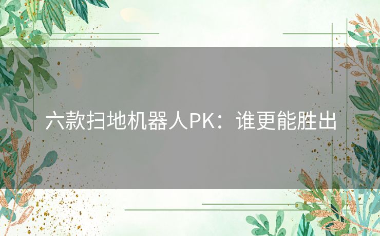 六款扫地机器人PK：谁更能胜出