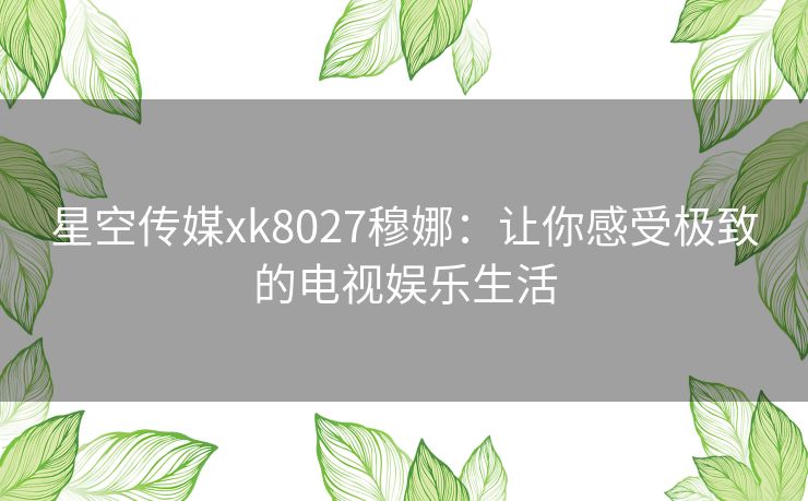 星空传媒xk8027穆娜：让你感受极致的电视娱乐生活