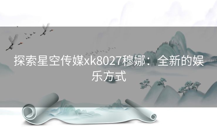 探索星空传媒xk8027穆娜:全新的娱乐方式 探索星空传媒xk8027穆娜:全新的娱乐方式