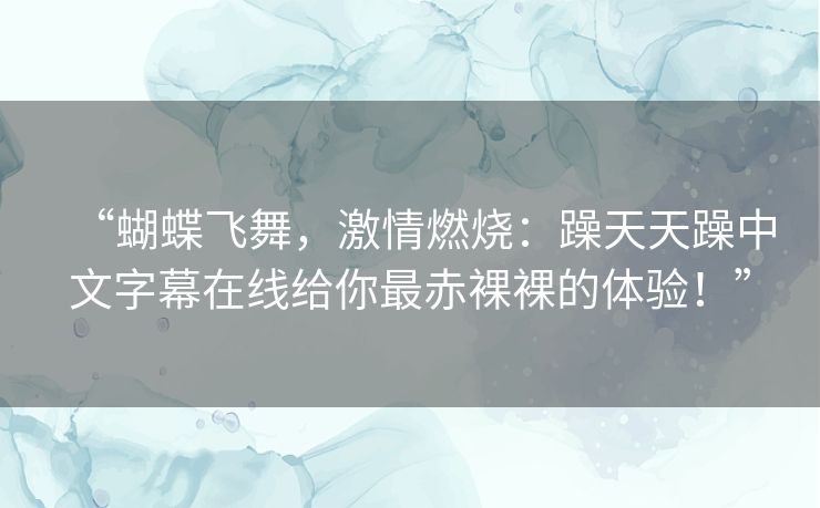 “蝴蝶飞舞,激情燃烧:躁天天躁中文字幕在线给你最赤裸裸的体验!” “蝴蝶飞舞,激情燃烧:躁天天躁中文字幕在线给你最赤裸裸的体验!”