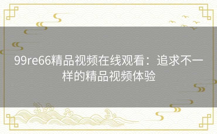 99re66精品视频在线观看：追求不一样的精品视频体验