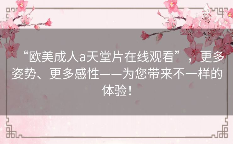 “欧美成人a天堂片在线观看”，更多姿势、更多感性——为您带来不一样的体验！