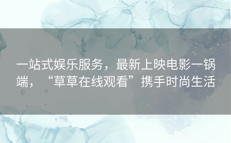 一站式娱乐服务，最新上映电影一锅端，“草草在线观看”携手时尚生活