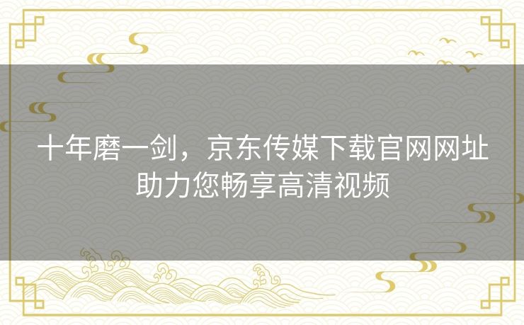 十年磨一剑，京东传媒下载官网网址助力您畅享高清视频
