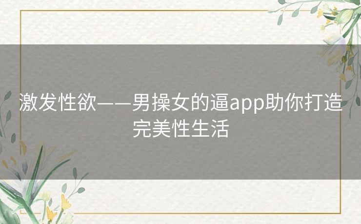 激发性欲——男操女的逼app助你打造完美性生活