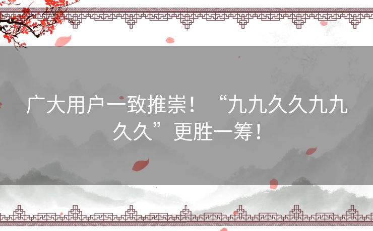 广大用户一致推崇!“九九久久九九久久”更胜一筹! 广大用户一致推崇!“九九久久九九久久”更胜一筹!