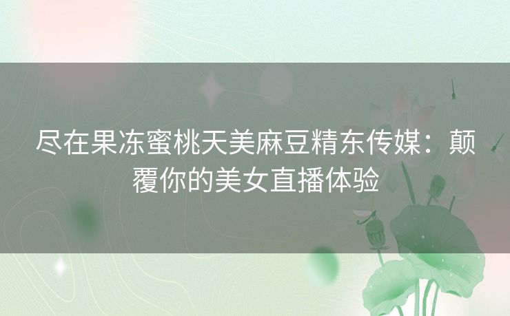 尽在果冻蜜桃天美麻豆精东传媒：颠覆你的美女直播体验