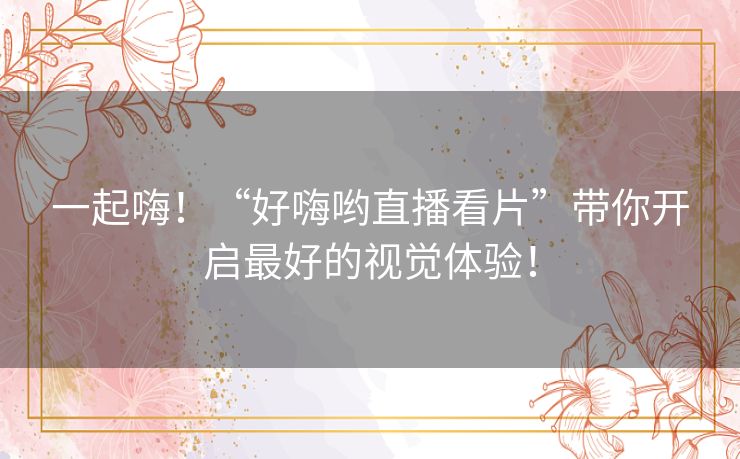 一起嗨！“好嗨哟直播看片”带你开启最好的视觉体验！