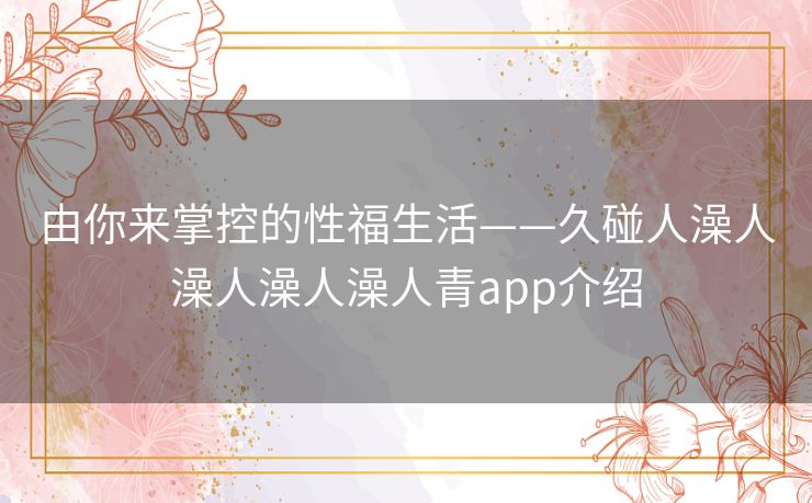 由你来掌控的性福生活——久碰人澡人澡人澡人澡人青app介绍