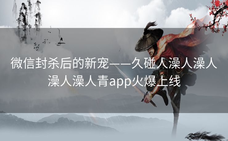 微信封杀后的新宠——久碰人澡人澡人澡人澡人青app火爆上线