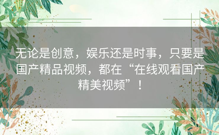 无论是创意，娱乐还是时事，只要是国产精品视频，都在“在线观看国产精美视频”！