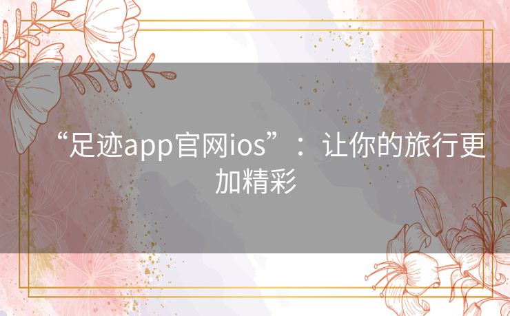 “足迹app官网ios”：让你的旅行更加精彩