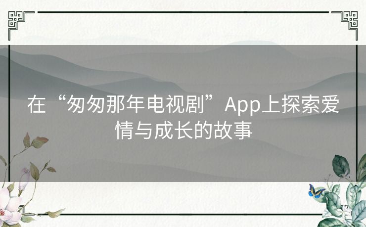 在“匆匆那年电视剧”App上探索爱情与成长的故事