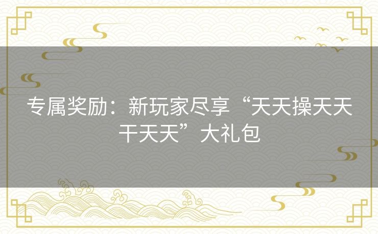 专属奖励：新玩家尽享“天天操天天干天天”大礼包